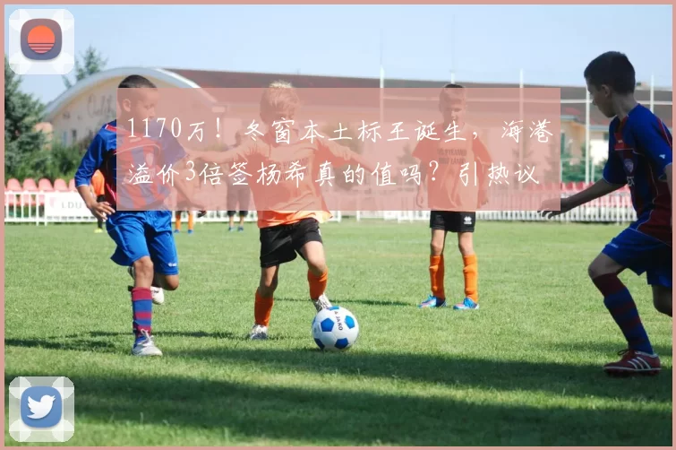 1170万！冬窗本土标王诞生，海港溢价3倍签杨希真的值吗？引热议