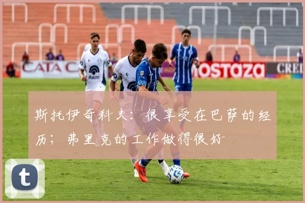 斯托伊奇科夫：很享受在巴萨的经历；弗里克的工作做得很好